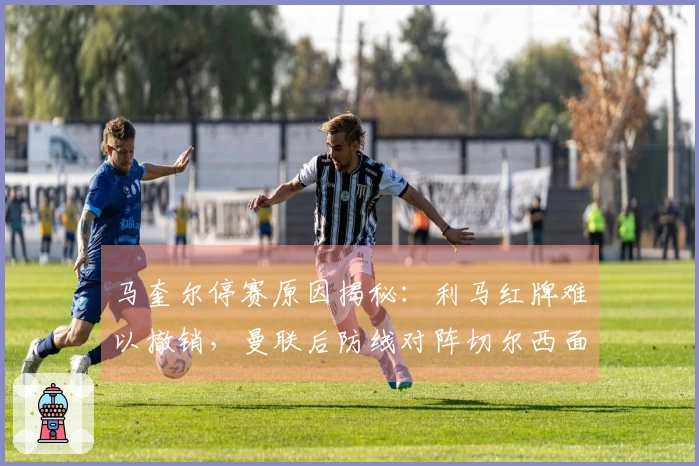 马奎尔停赛原因揭秘：利马红牌难以撤销，曼联后防线对阵切尔西面临困境