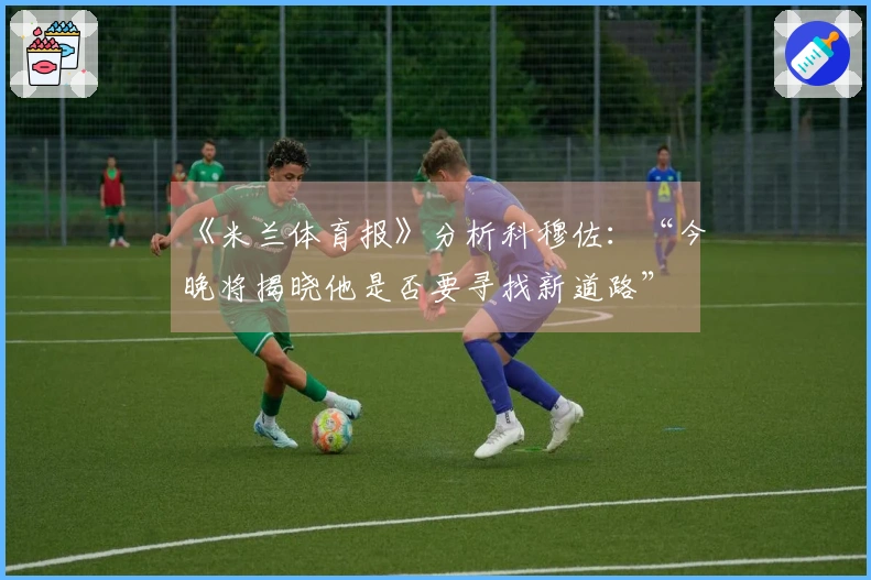 《米兰体育报》分析科穆佐：“今晚将揭晓他是否要寻找新道路”