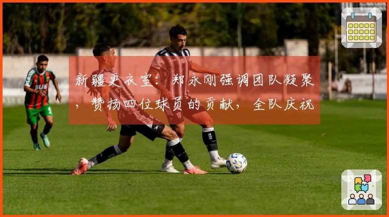 新疆更衣室：郑永刚强调团队凝聚，赞扬四位球员的贡献，全队庆祝周鹏里程碑