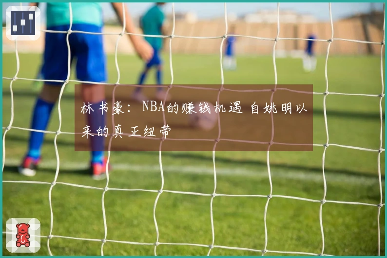 林书豪：NBA的赚钱机遇 自姚明以来的真正纽带