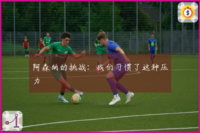 阿森纳的挑战：我们习惯了这种压力