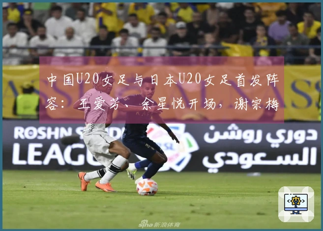 中国U20女足与日本U20女足首发阵容：王爱芳、余星悦开场，谢宗梅参赛