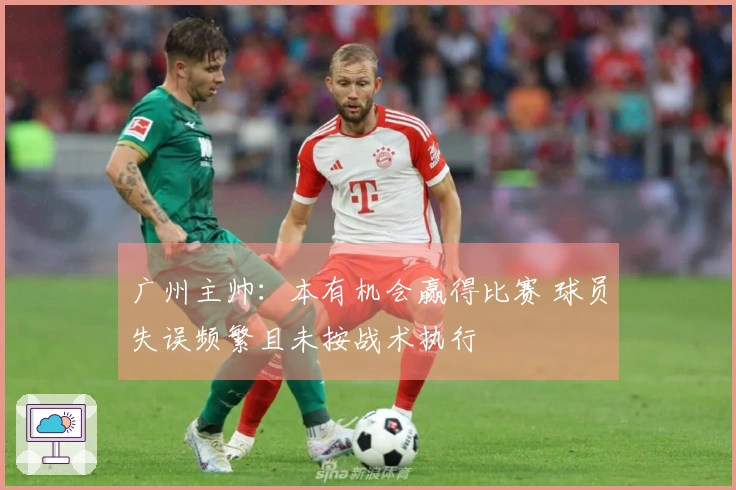 广州主帅：本有机会赢得比赛 球员失误频繁且未按战术执行