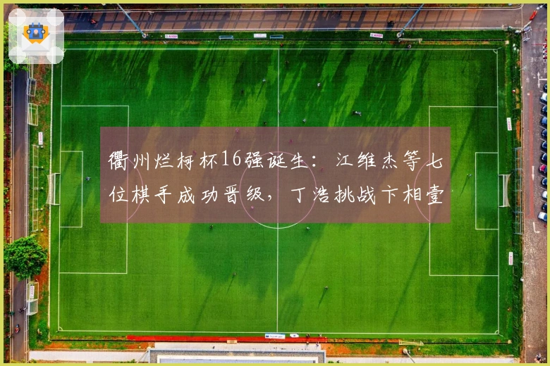 衢州烂柯杯16强诞生：江维杰等七位棋手成功晋级，丁浩挑战卞相壹