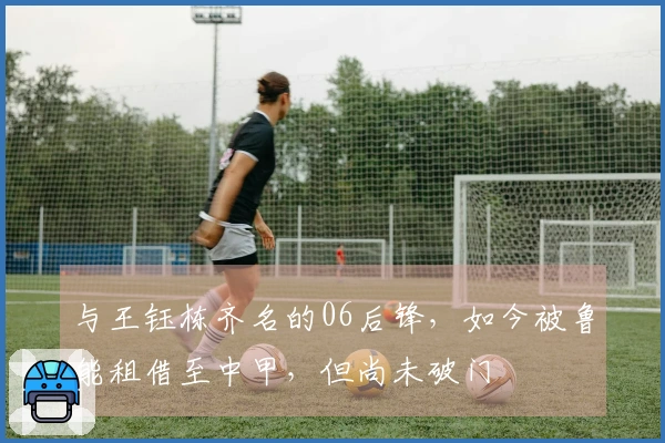 与王钰栋齐名的06后锋，如今被鲁能租借至中甲，但尚未破门