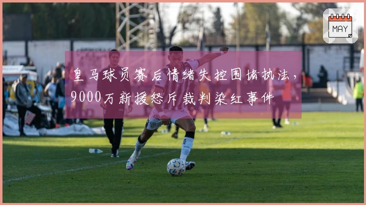 皇马球员赛后情绪失控围堵执法，9000万新援怒斥裁判染红事件