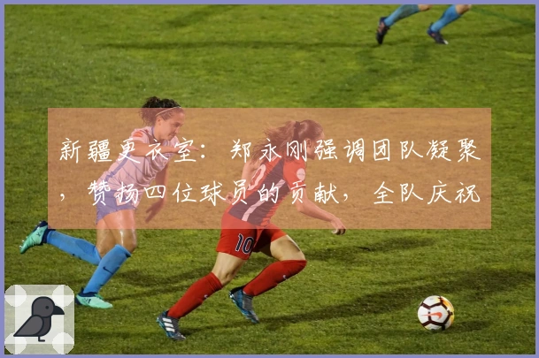 新疆更衣室：郑永刚强调团队凝聚，赞扬四位球员的贡献，全队庆祝周鹏里程碑