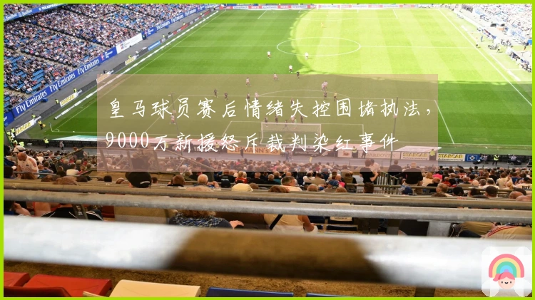 皇马球员赛后情绪失控围堵执法，9000万新援怒斥裁判染红事件