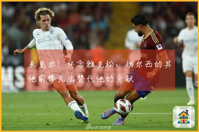 米克尔：怀念雅克松，切尔西的其他前锋无法替代他的贡献