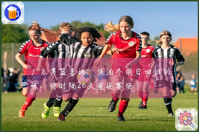 广东男篮喜讯：焦泊乔明日回归训练，将时隔26天重返赛场