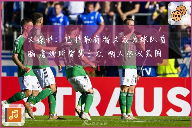 文森特：巴特勒有潜力成为球队首脑 詹姆斯智慧出众 湖人热议氛围异常火爆