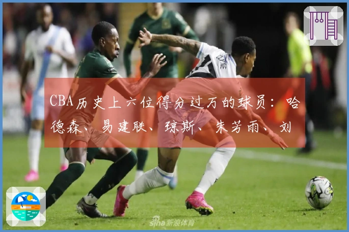 CBA历史上六位得分过万的球员：哈德森、易建联、琼斯、朱芳雨、刘炜、王哲林