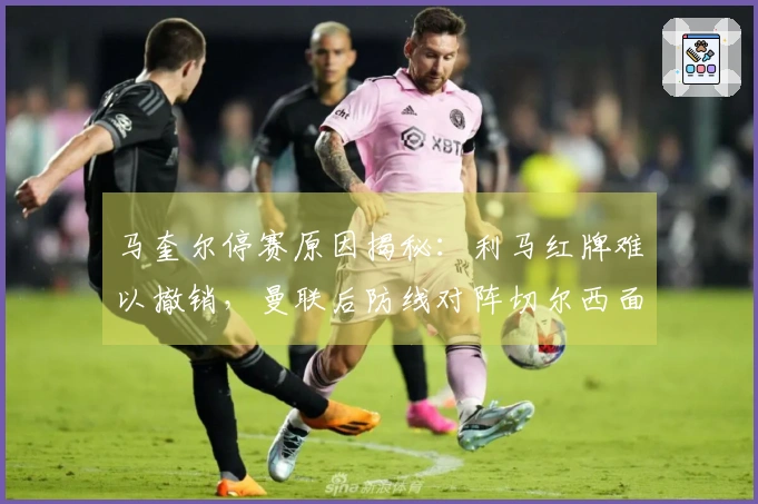 马奎尔停赛原因揭秘：利马红牌难以撤销，曼联后防线对阵切尔西面临困境